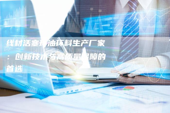 线材活塞环油环料生产厂家：创新技术与高质量保障的首选