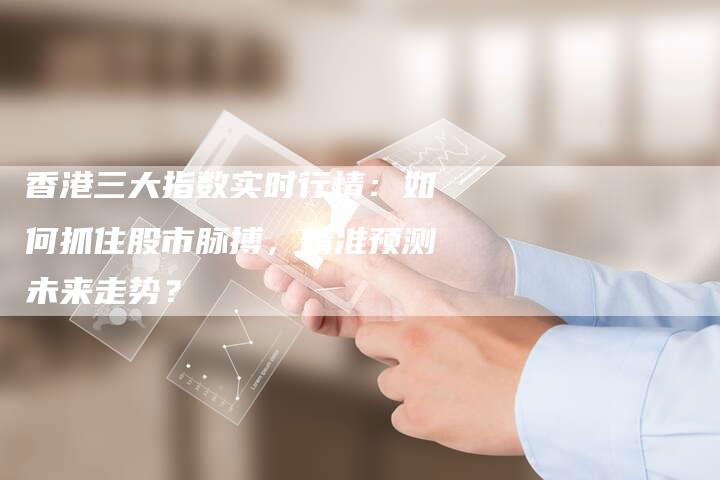 香港三大指数实时行情：如何抓住股市脉搏，精准预测未来走势？