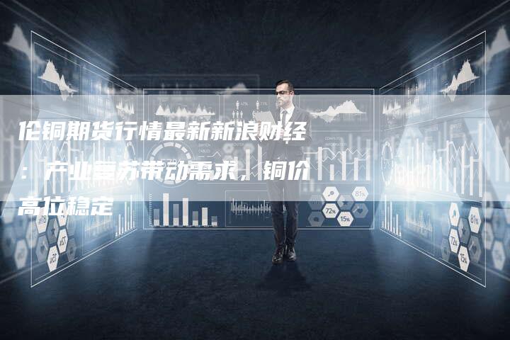伦铜期货行情最新新浪财经：产业复苏带动需求，铜价高位稳定