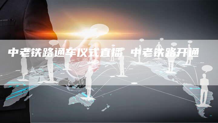 中老铁路通车仪式直播 中老铁路开通