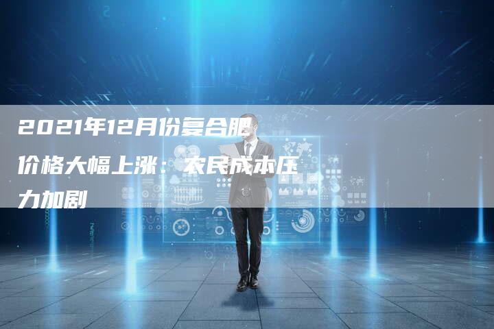 2021年12月份复合肥价格大幅上涨：农民成本压力加剧