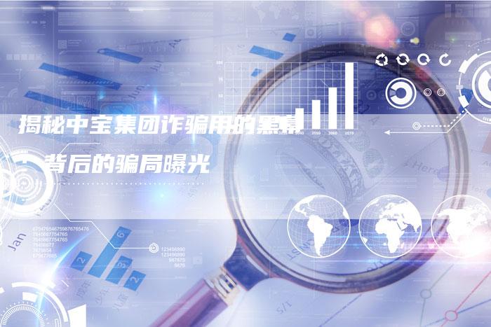 揭秘中宝集团诈骗用的黑幕：背后的骗局曝光