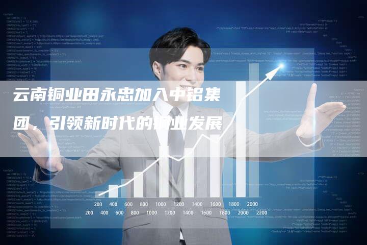 云南铜业田永忠加入中铝集团，引领新时代的铜业发展