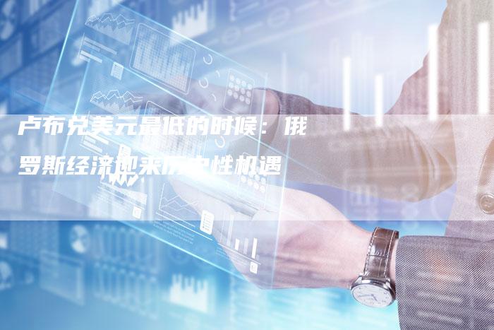 卢布兑美元最低的时候：俄罗斯经济迎来历史性机遇