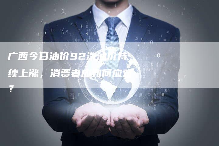 广西今日油价92汽油价持续上涨，消费者应如何应对？