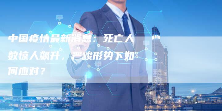 中国疫情最新消息：死亡人数惊人飙升，严峻形势下如何应对？