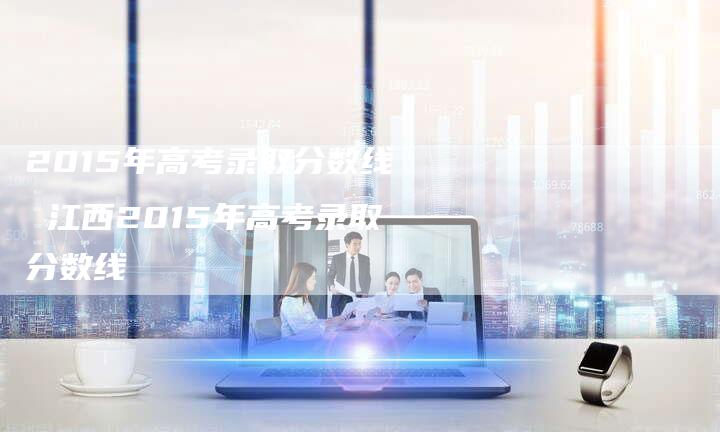 2015年高考录取分数线 江西2015年高考录取分数线