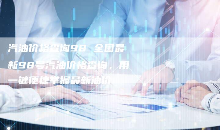 汽油价格查询98 全国最新98号汽油价格查询，用一键便捷掌握最新油价