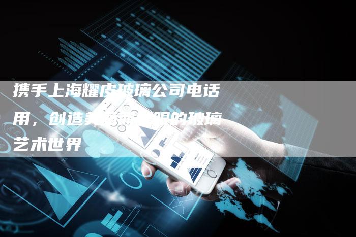 携手上海耀皮玻璃公司电话用，创造美丽而耀眼的玻璃艺术世界