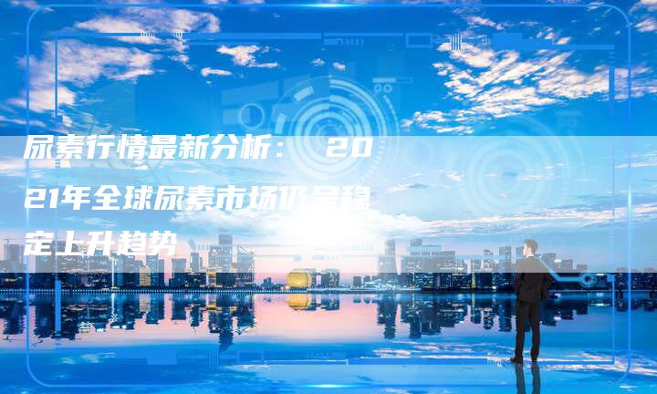 尿素行情最新分析： 2021年全球尿素市场仍呈稳定上升趋势