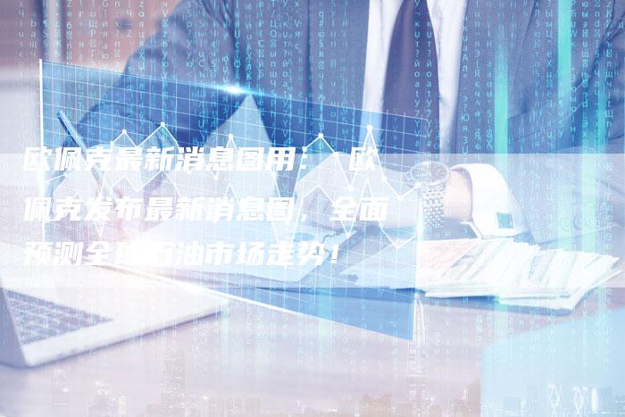 欧佩克最新消息图用： 欧佩克发布最新消息图，全面预测全球石油市场走势！