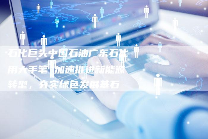 石化巨头中国石油广东石化用大手笔 加速推进新能源转型，夯实绿色发展基石