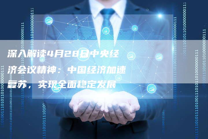 深入解读4月28日中央经济会议精神：中国经济加速复苏，实现全面稳定发展