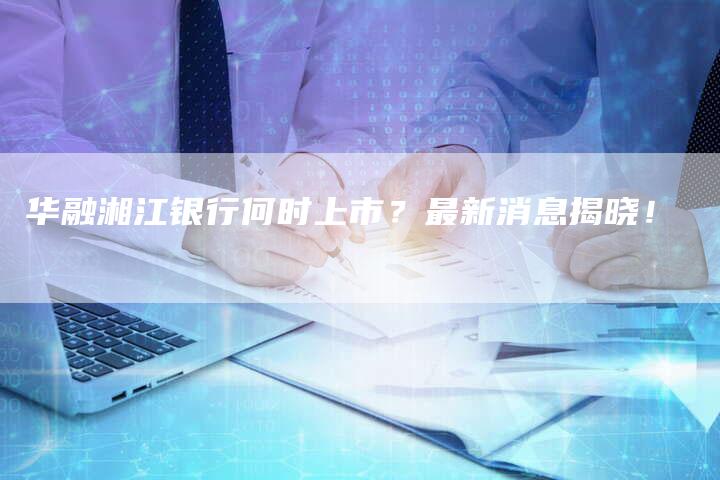 华融湘江银行何时上市？最新消息揭晓！