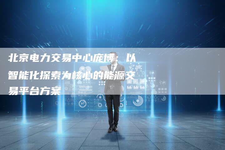 北京电力交易中心庞博：以智能化探索为核心的能源交易平台方案