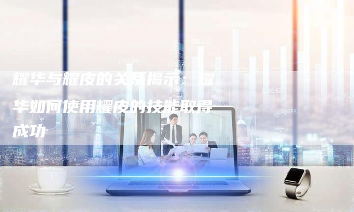 耀华与耀皮的关系揭示：耀华如何使用耀皮的技能取得成功