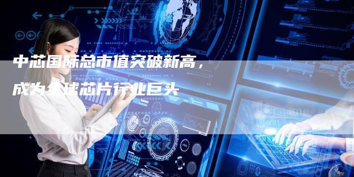中芯国际总市值突破新高，成为全球芯片行业巨头