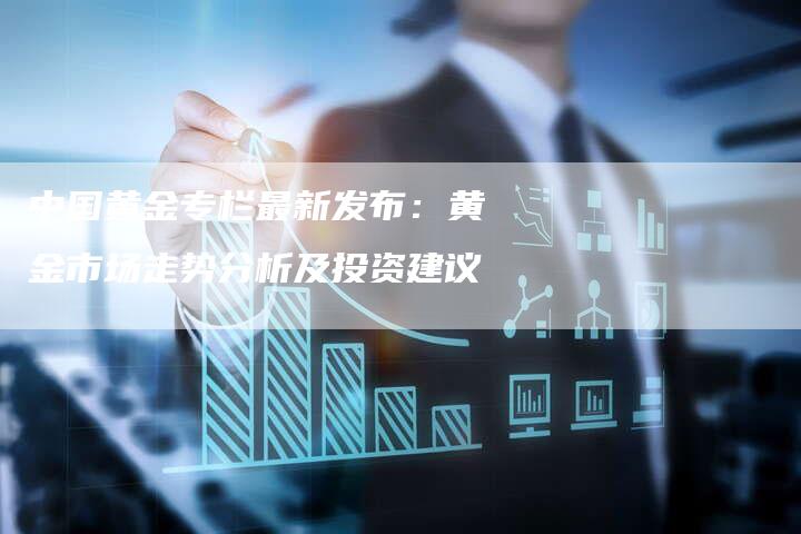 中国黄金专栏最新发布：黄金市场走势分析及投资建议