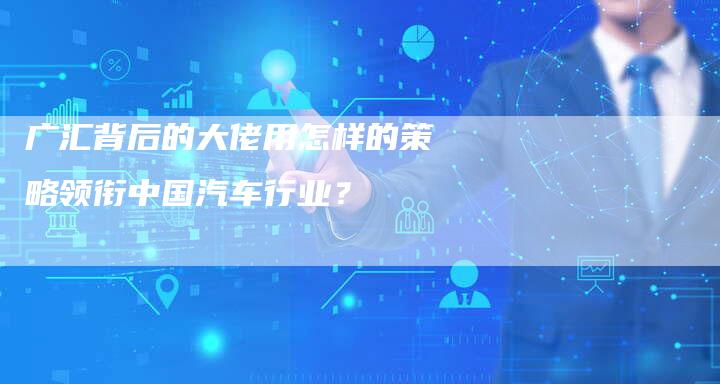 广汇背后的大佬用怎样的策略领衔中国汽车行业？