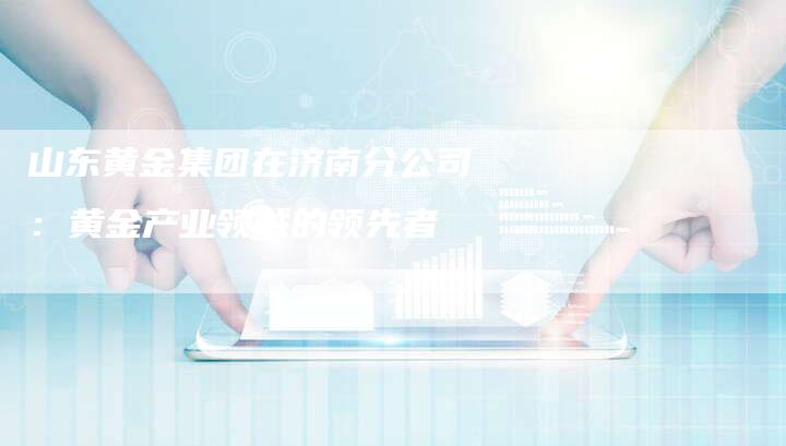 山东黄金集团在济南分公司：黄金产业领域的领先者