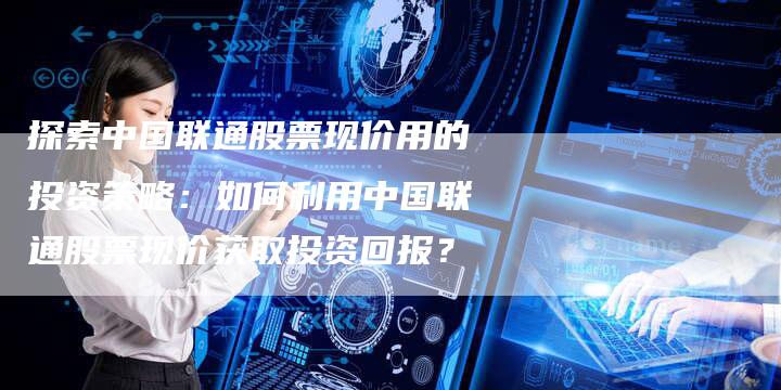 探索中国联通股票现价用的投资策略：如何利用中国联通股票现价获取投资回报？