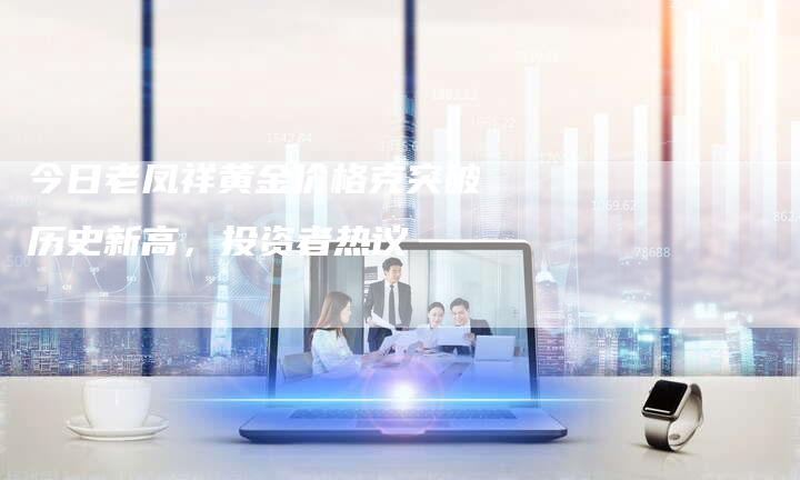 今日老凤祥黄金价格克突破历史新高，投资者热议