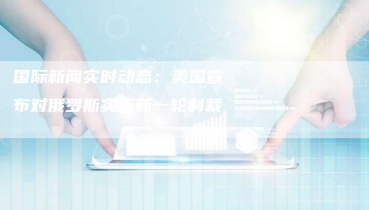 国际新闻实时动态：美国宣布对俄罗斯实施新一轮制裁