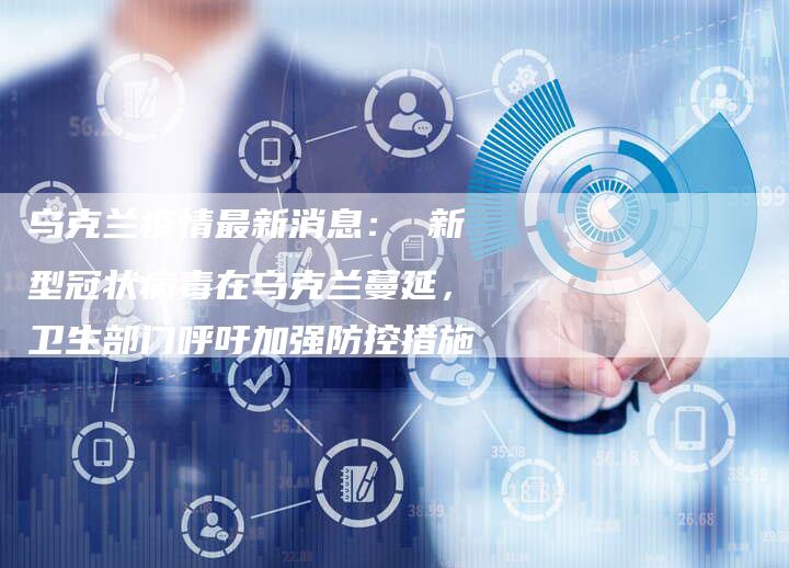 乌克兰疫情最新消息： 新型冠状病毒在乌克兰蔓延，卫生部门呼吁加强防控措施