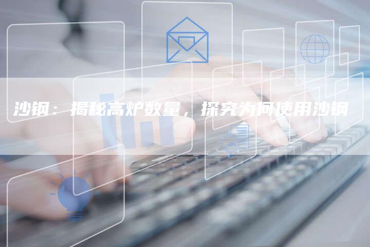 沙钢：揭秘高炉数量，探究为何使用沙钢