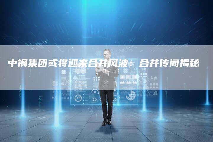 中钢集团或将迎来合并风波：合并传闻揭秘