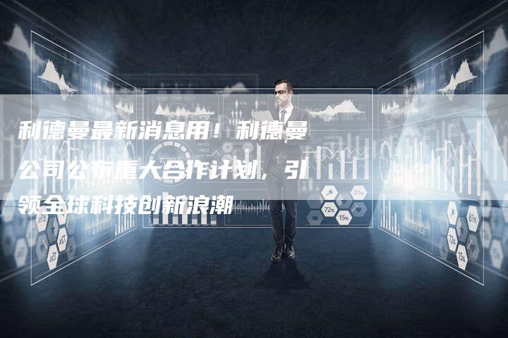 利德曼最新消息用！利德曼公司公布重大合作计划，引领全球科技创新浪潮
