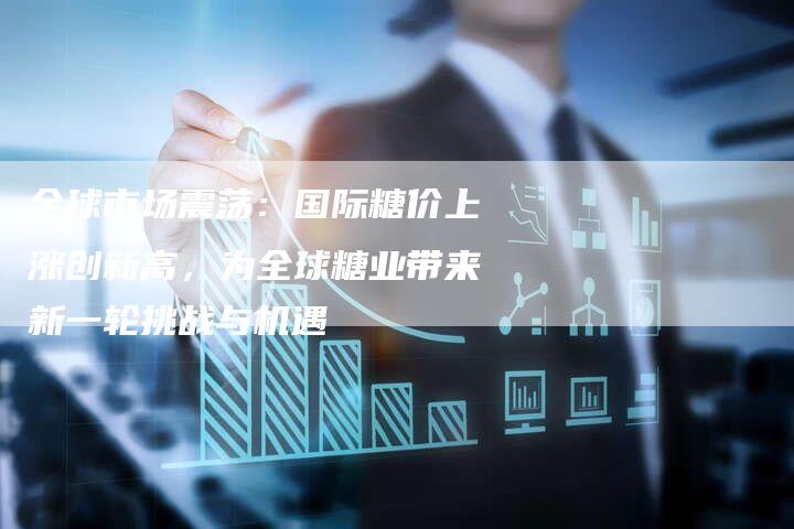 全球市场震荡：国际糖价上涨创新高，为全球糖业带来新一轮挑战与机遇