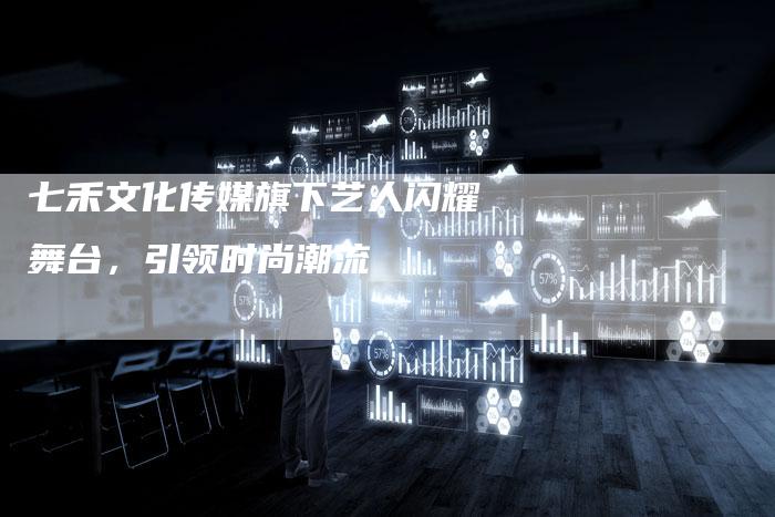七禾文化传媒旗下艺人闪耀舞台，引领时尚潮流