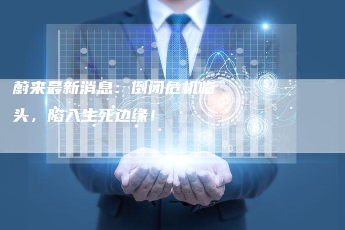 蔚来最新消息：倒闭危机临头，陷入生死边缘！