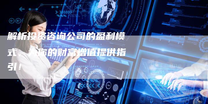 解析投资咨询公司的盈利模式，为你的财富增值提供指引！