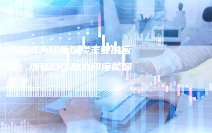 我国成为印度煤炭主要供应国，加强合作助力印度能源转型