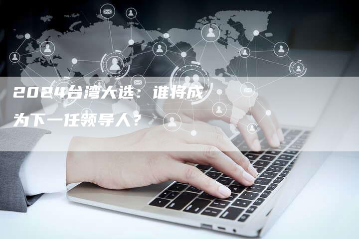2024台湾大选：谁将成为下一任领导人？