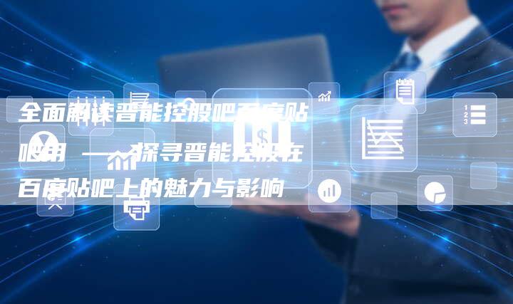 全面解读晋能控股吧百度贴吧用 ——探寻晋能控股在百度贴吧上的魅力与影响