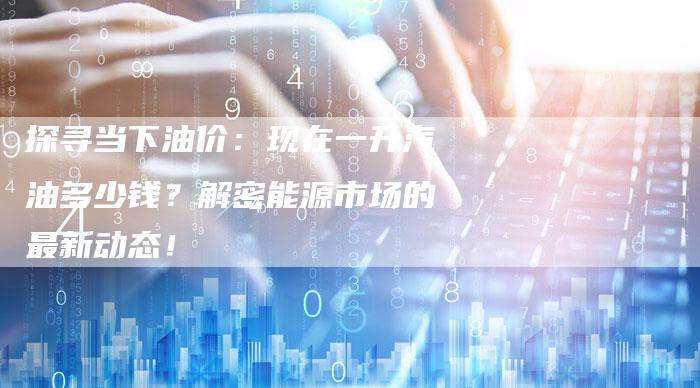 探寻当下油价：现在一升汽油多少钱？解密能源市场的最新动态！