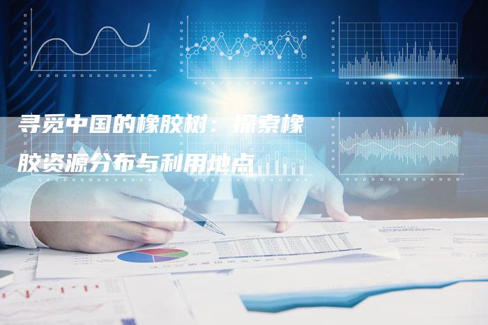 寻觅中国的橡胶树：探索橡胶资源分布与利用地点