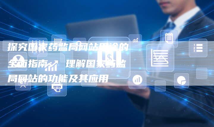 探究国家药监局网站用途的全面指南： 理解国家药监局网站的功能及其应用