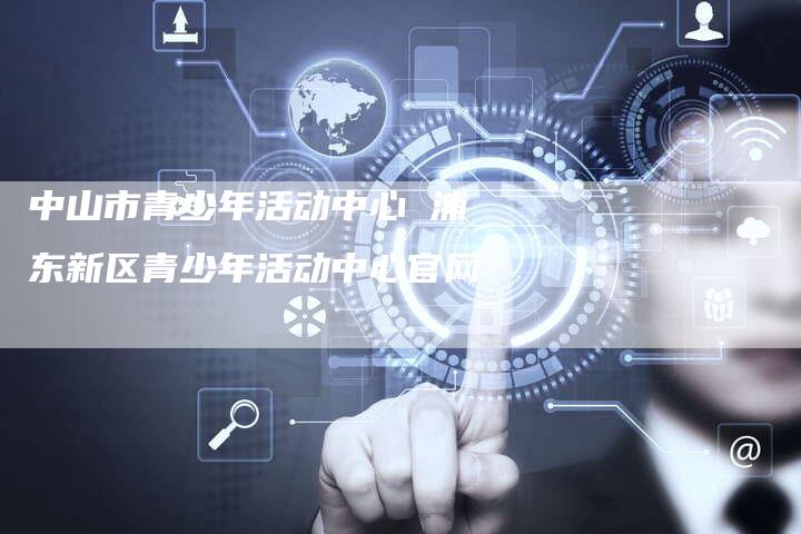 中山市青少年活动中心 浦东新区青少年活动中心官网