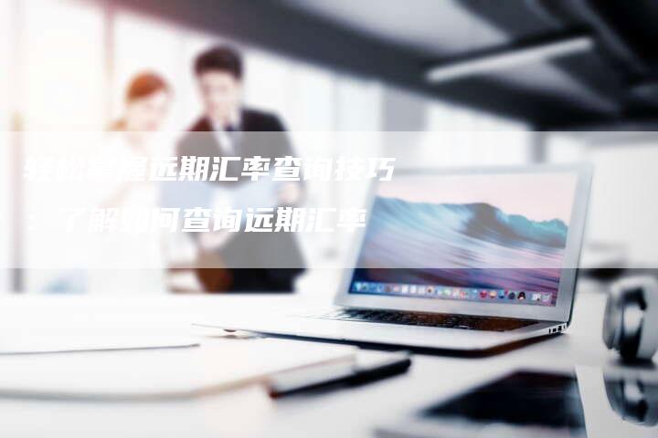 轻松掌握远期汇率查询技巧：了解如何查询远期汇率