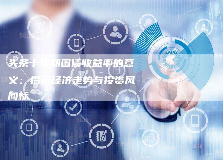 头条十年期国债收益率的意义：揭示经济走势与投资风向标