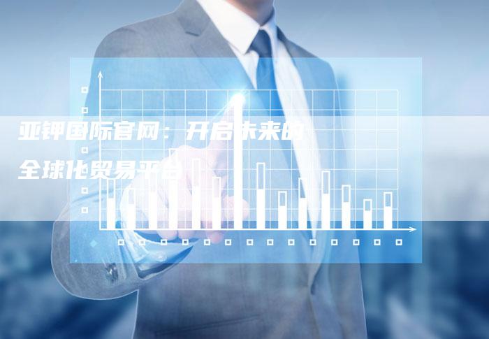 亚钾国际官网：开启未来的全球化贸易平台