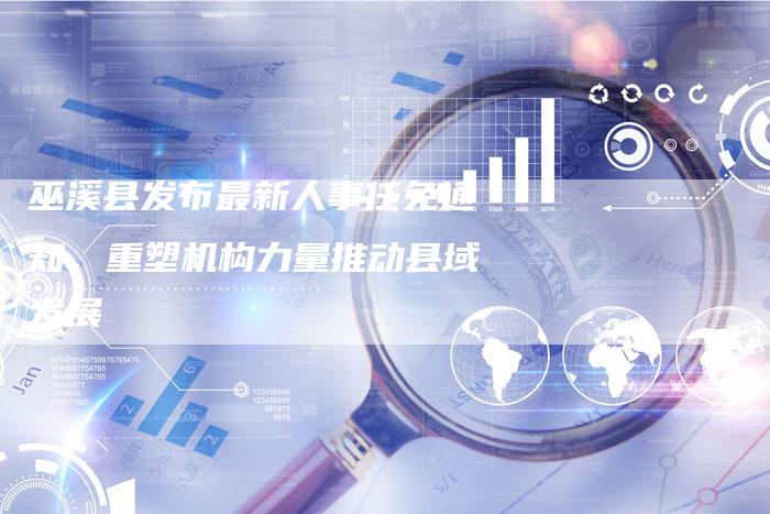 巫溪县发布最新人事任免通知，重塑机构力量推动县域发展