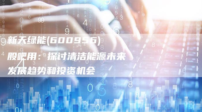 新天绿能(600956)股吧用：探讨清洁能源未来发展趋势和投资机会