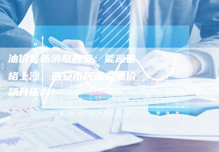 油价最新消息西安：能源价格上涨，西安市民面临油价飙升压力！