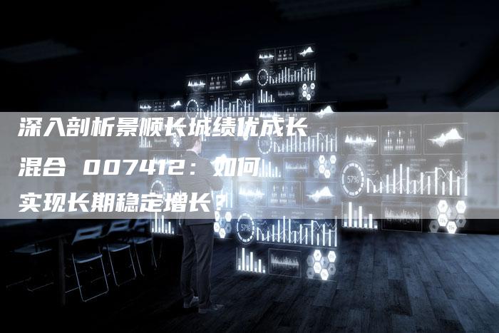 深入剖析景顺长城绩优成长混合 007412：如何实现长期稳定增长？
