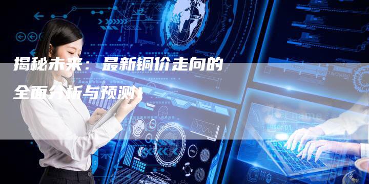 揭秘未来：最新铜价走向的全面分析与预测！